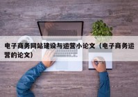 电子商务网站建设与运营小论文（电子商务运营的论文）